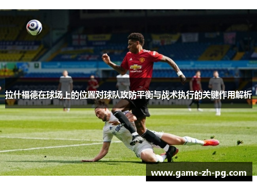 拉什福德在球场上的位置对球队攻防平衡与战术执行的关键作用解析