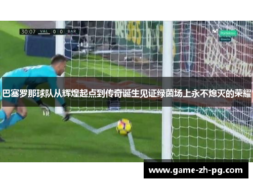 巴塞罗那球队从辉煌起点到传奇诞生见证绿茵场上永不熄灭的荣耀