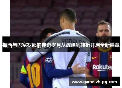 梅西与巴塞罗那的传奇岁月从辉煌到转折开启全新篇章 梅西与巴塞罗那的传奇岁月从辉煌到转折开启全新篇章