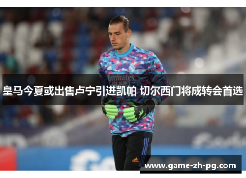 皇马今夏或出售卢宁引进凯帕 切尔西门将成转会首选 皇马今夏或出售卢宁引进凯帕 切尔西门将成转会首选