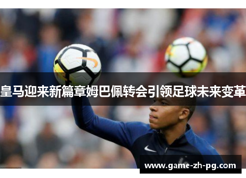 皇马迎来新篇章姆巴佩转会引领足球未来变革 皇马迎来新篇章姆巴佩转会引领足球未来变革