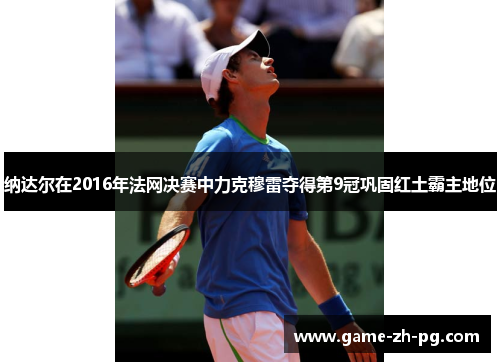 纳达尔在2016年法网决赛中力克穆雷夺得第9冠巩固红土霸主地位