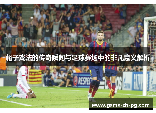 帽子戏法的传奇瞬间与足球赛场中的非凡意义解析 帽子戏法的传奇瞬间与足球赛场中的非凡意义解析