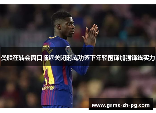 曼联在转会窗口临近关闭时成功签下年轻前锋加强锋线实力