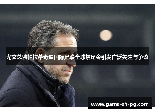 尤文总监帕拉蒂奇遭国际足联全球禁足令引发广泛关注与争议 尤文总监帕拉蒂奇遭国际足联全球禁足令引发广泛关注与争议