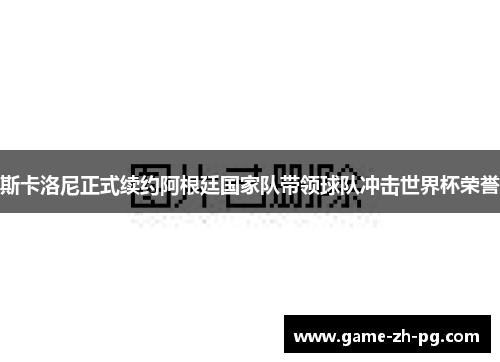 斯卡洛尼正式续约阿根廷国家队带领球队冲击世界杯荣誉
