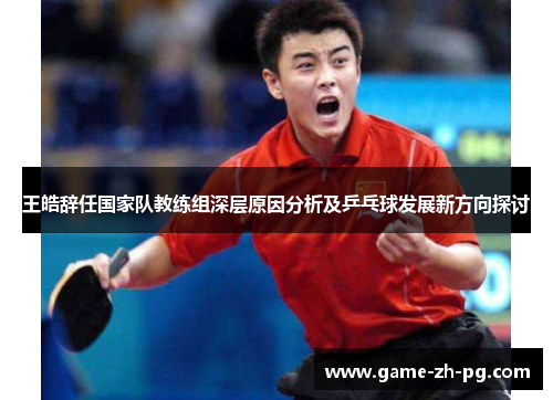 王皓辞任国家队教练组深层原因分析及乒乓球发展新方向探讨 王皓辞任国家队教练组深层原因分析及乒乓球发展新方向探讨