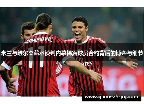 米兰与维尔杰薪水谈判内幕揭露球员合约背后的博弈与细节