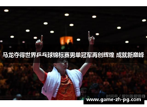 马龙夺得世界乒乓球锦标赛男单冠军再创辉煌 成就新巅峰 马龙夺得世界乒乓球锦标赛男单冠军再创辉煌 成就新巅峰